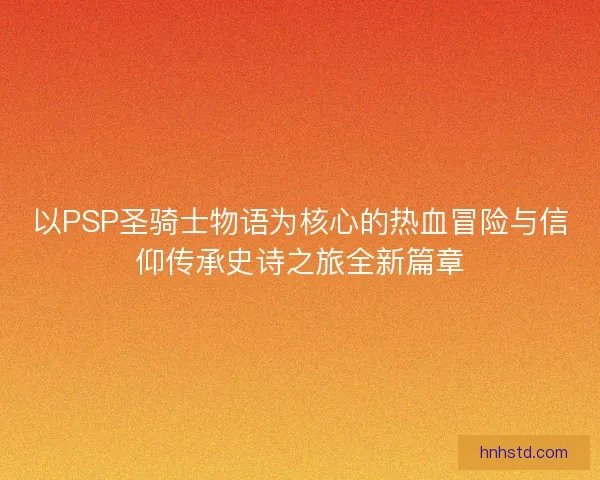 以PSP圣骑士物语为核心的热血冒险与信仰传承史诗之旅全新篇章