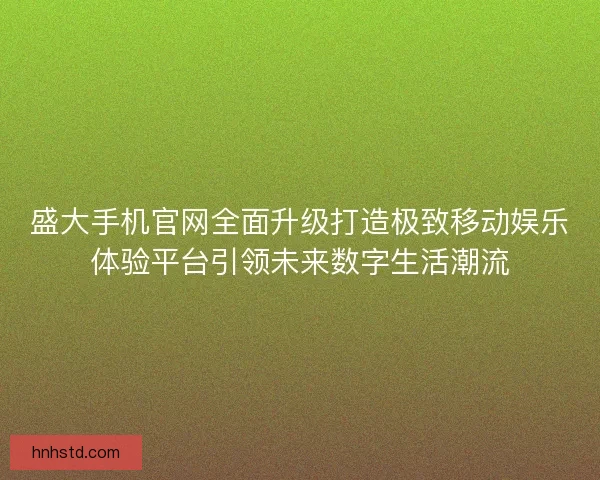 盛大手机官网全面升级打造极致移动娱乐体验平台引领未来数字生活潮流