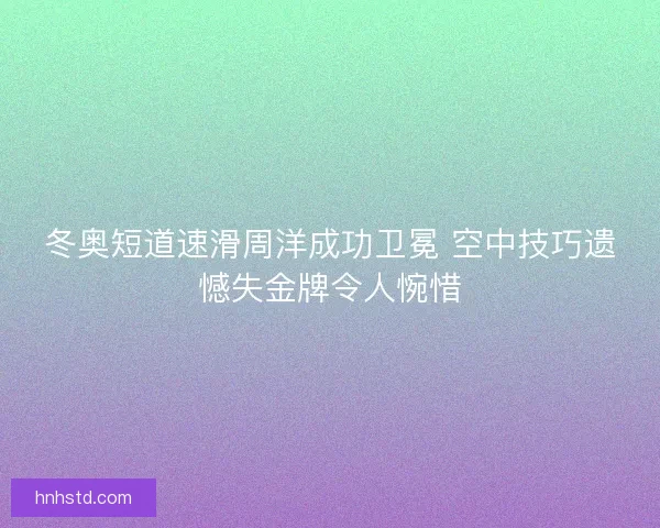 冬奥短道速滑周洋成功卫冕 空中技巧遗憾失金牌令人惋惜
