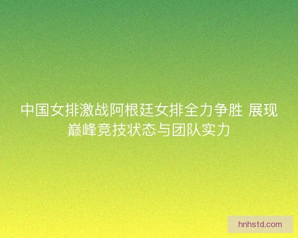 中国女排激战阿根廷女排全力争胜 展现巅峰竞技状态与团队实力