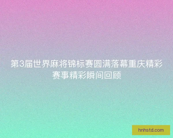 第3届世界麻将锦标赛圆满落幕重庆精彩赛事精彩瞬间回顾