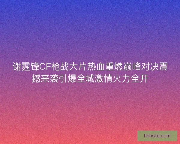 谢霆锋CF枪战大片热血重燃巅峰对决震撼来袭引爆全城激情火力全开
