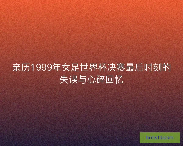 亲历1999年女足世界杯决赛最后时刻的失误与心碎回忆