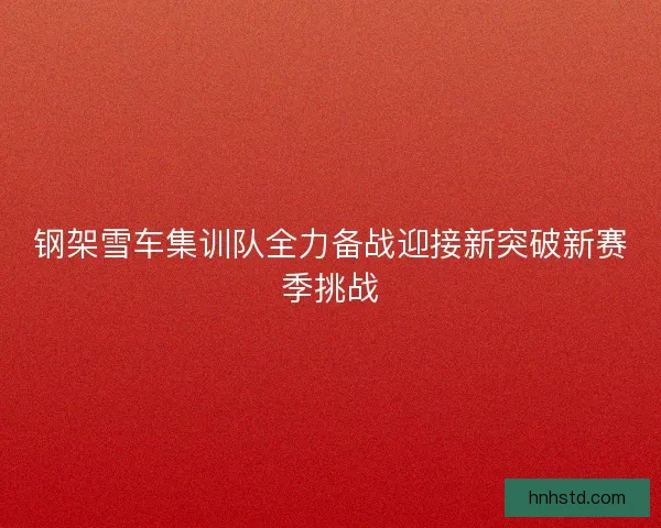 钢架雪车集训队全力备战迎接新突破新赛季挑战