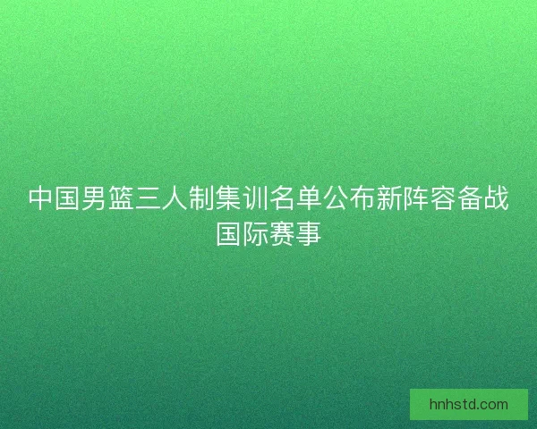 中国男篮三人制集训名单公布新阵容备战国际赛事