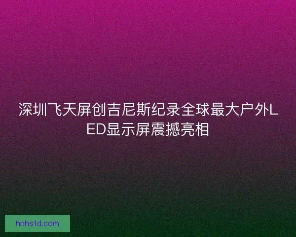 深圳飞天屏创吉尼斯纪录全球最大户外LED显示屏震撼亮相