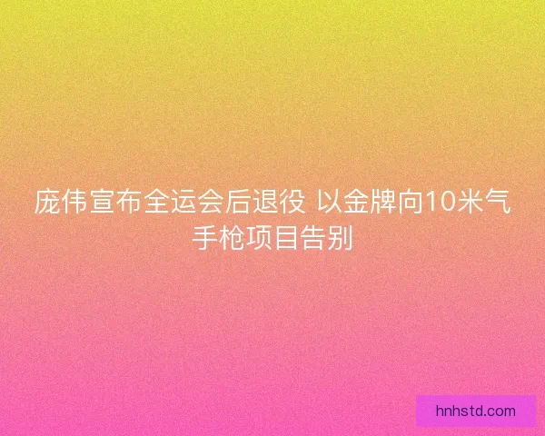 庞伟宣布全运会后退役 以金牌向10米气手枪项目告别