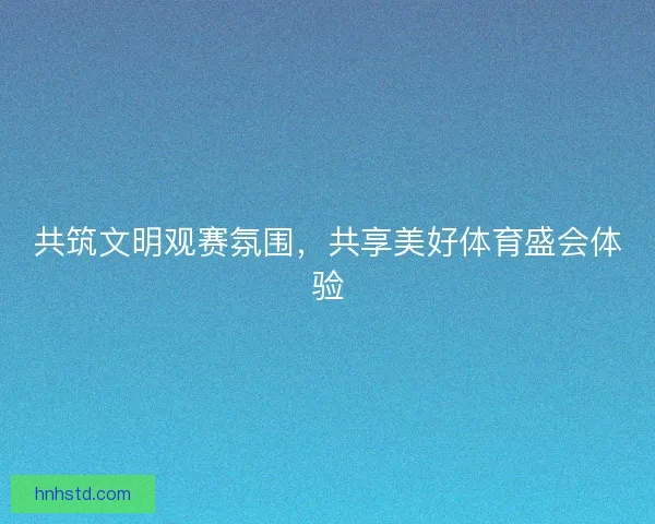 共筑文明观赛氛围，共享美好体育盛会体验