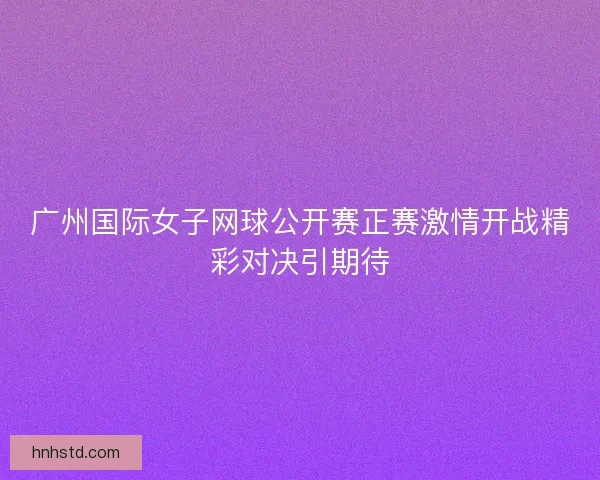 广州国际女子网球公开赛正赛激情开战精彩对决引期待