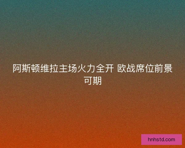 阿斯顿维拉主场火力全开 欧战席位前景可期