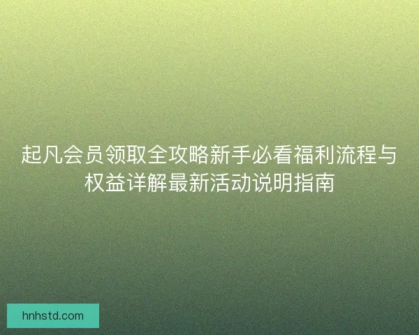 起凡会员领取全攻略新手必看福利流程与权益详解最新活动说明指南