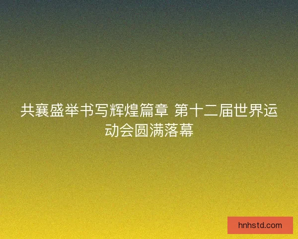 共襄盛举书写辉煌篇章 第十二届世界运动会圆满落幕